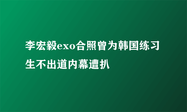 李宏毅exo合照曾为韩国练习生不出道内幕遭扒