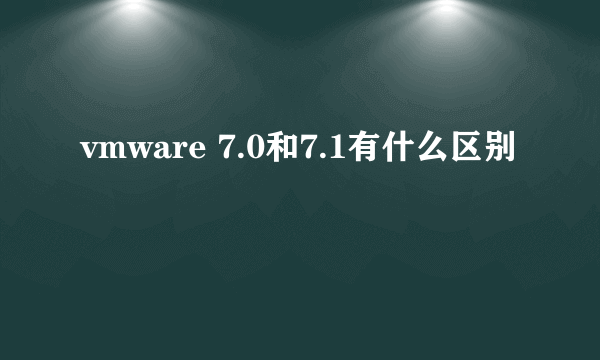 vmware 7.0和7.1有什么区别