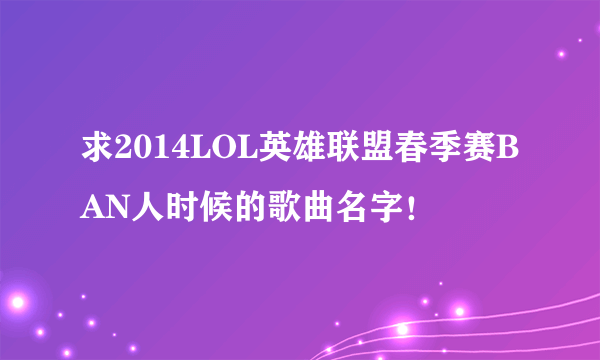 求2014LOL英雄联盟春季赛BAN人时候的歌曲名字！