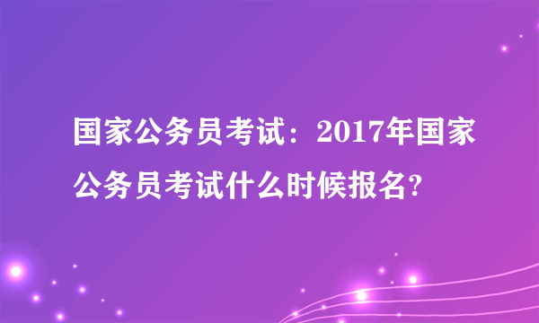 国家公务员考试：2017年国家公务员考试什么时候报名?