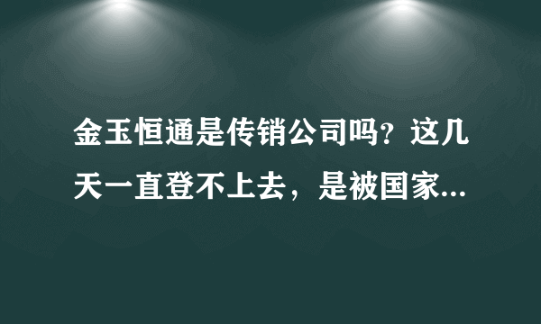 金玉恒通是传销公司吗？这几天一直登不上去，是被国家取缔了吗？我的资金怎么要回来。