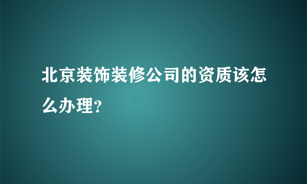 北京装饰装修公司的资质该怎么办理？