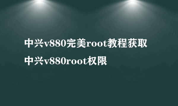 中兴v880完美root教程获取中兴v880root权限