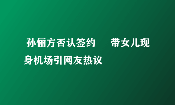  孙俪方否认签约     带女儿现身机场引网友热议