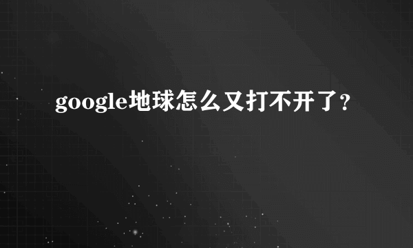 google地球怎么又打不开了？