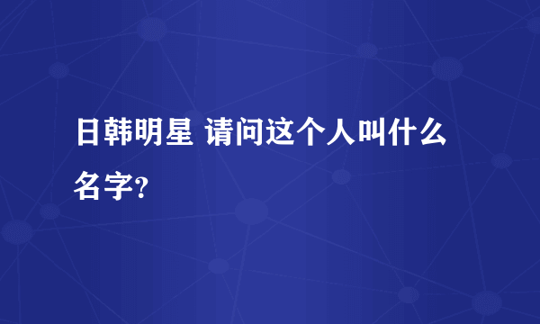 日韩明星 请问这个人叫什么名字？