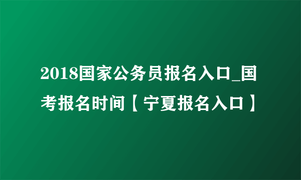 2018国家公务员报名入口_国考报名时间【宁夏报名入口】