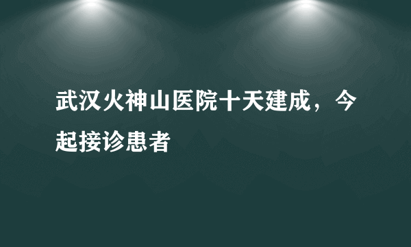 武汉火神山医院十天建成，今起接诊患者