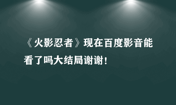 《火影忍者》现在百度影音能看了吗大结局谢谢！