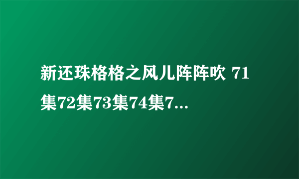 新还珠格格之风儿阵阵吹 71集72集73集74集75集76集全集地址