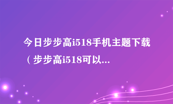 今日步步高i518手机主题下载（步步高i518可以下载主题吗）