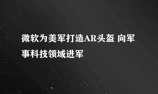 微软为美军打造AR头盔 向军事科技领域进军