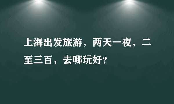 上海出发旅游，两天一夜，二至三百，去哪玩好？