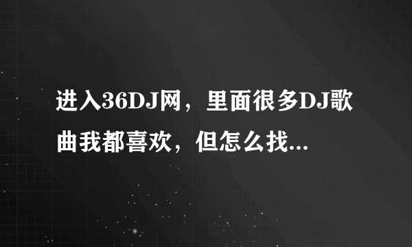 进入36DJ网，里面很多DJ歌曲我都喜欢，但怎么找也找不到下载方式，跪求如何下载？