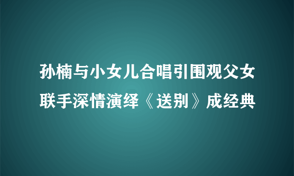 孙楠与小女儿合唱引围观父女联手深情演绎《送别》成经典