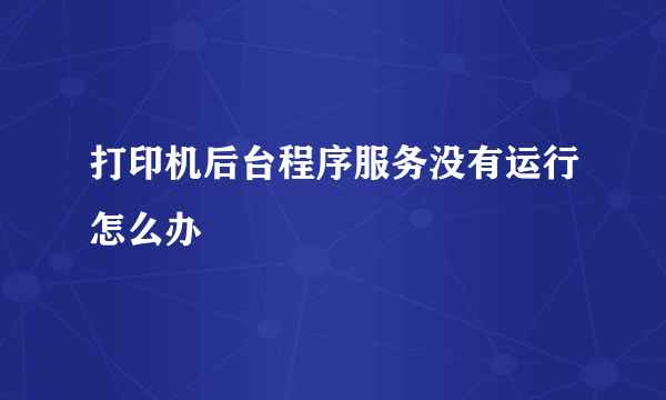 打印机后台程序服务没有运行怎么办