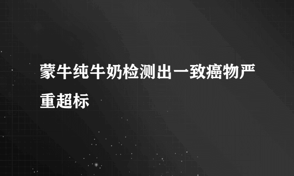 蒙牛纯牛奶检测出一致癌物严重超标