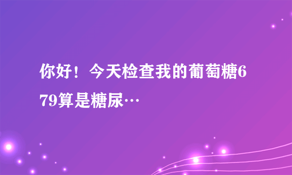 你好！今天检查我的葡萄糖6 79算是糖尿…