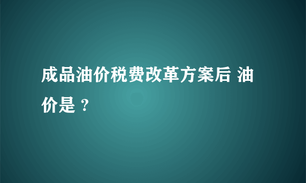 成品油价税费改革方案后 油价是 ?