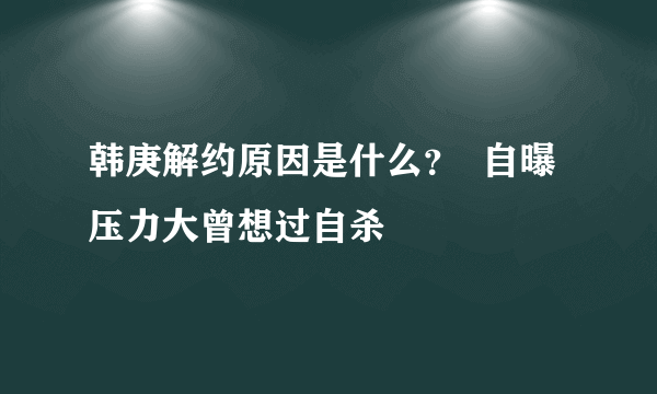 韩庚解约原因是什么？  自曝压力大曾想过自杀