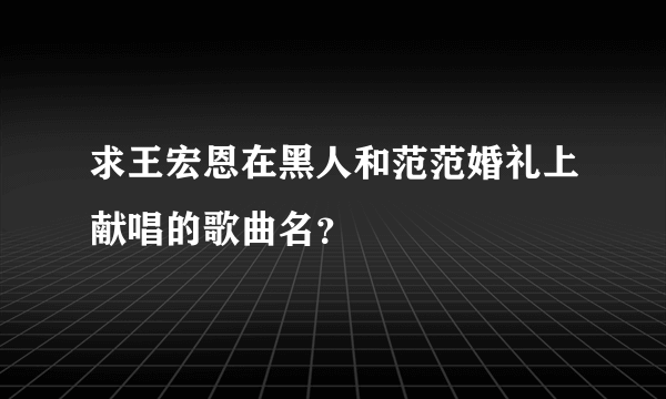 求王宏恩在黑人和范范婚礼上献唱的歌曲名？