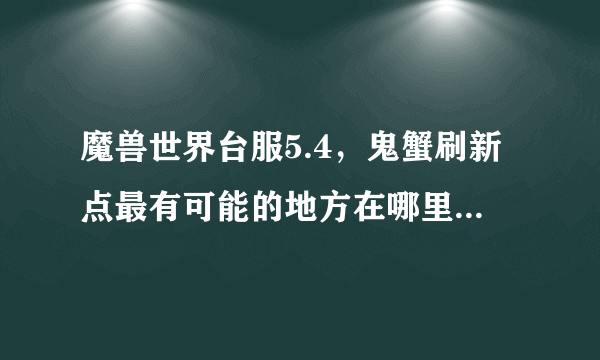 魔兽世界台服5.4，鬼蟹刷新点最有可能的地方在哪里。下面有张图。求高手告知。