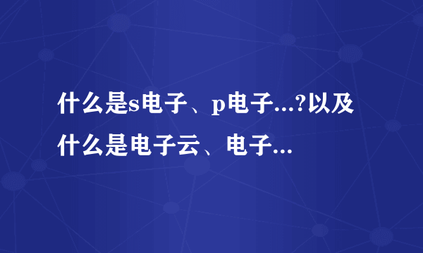 什么是s电子、p电子...?以及什么是电子云、电子亚层.请作详细易懂介绍.谢谢