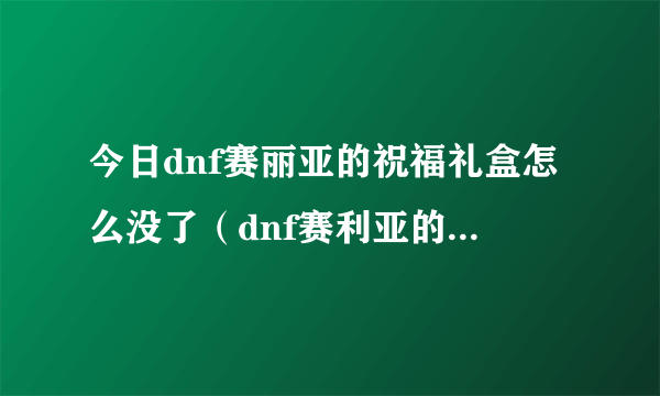 今日dnf赛丽亚的祝福礼盒怎么没了（dnf赛利亚的祝福怎么得）