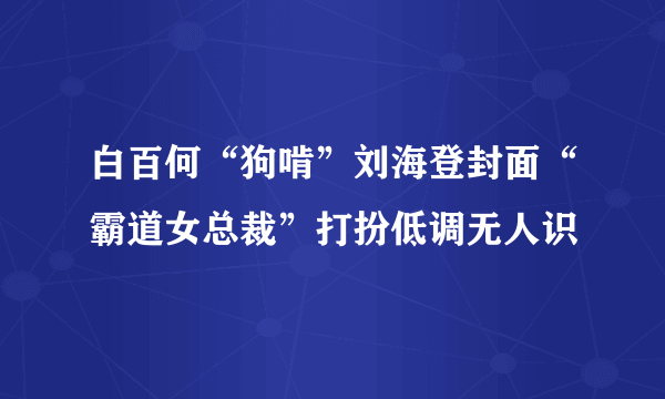 白百何“狗啃”刘海登封面“霸道女总裁”打扮低调无人识