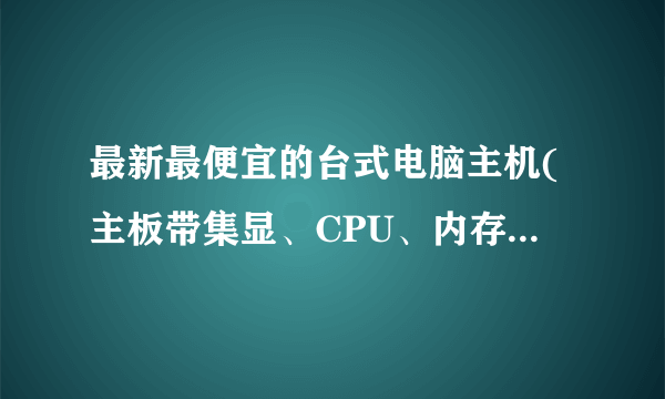 最新最便宜的台式电脑主机(主板带集显、CPU、内存、硬盘、电源、机箱)价钱?