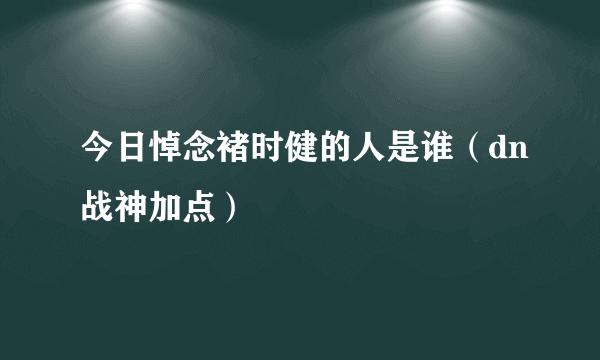 今日悼念褚时健的人是谁（dn战神加点）