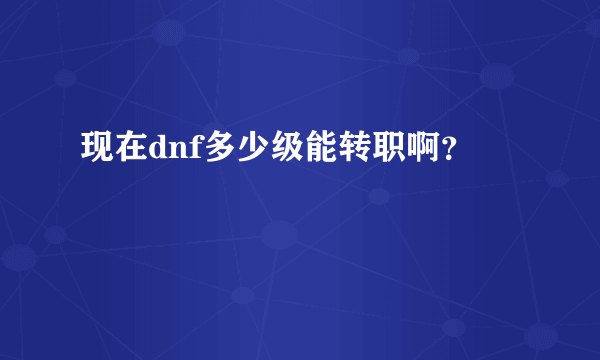 现在dnf多少级能转职啊？