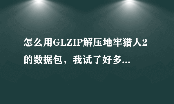 怎么用GLZIP解压地牢猎人2的数据包，我试了好多次都不行，解压出来是个0字节的空文件夹