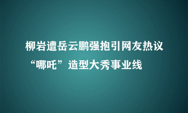 柳岩遭岳云鹏强抱引网友热议“哪吒”造型大秀事业线