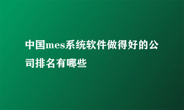 中国mes系统软件做得好的公司排名有哪些