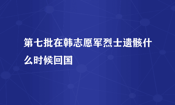 第七批在韩志愿军烈士遗骸什么时候回国