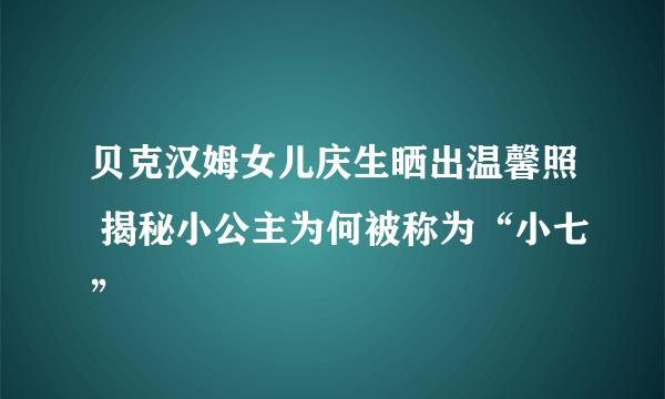 贝克汉姆女儿庆生晒出温馨照 揭秘小公主为何被称为“小七”