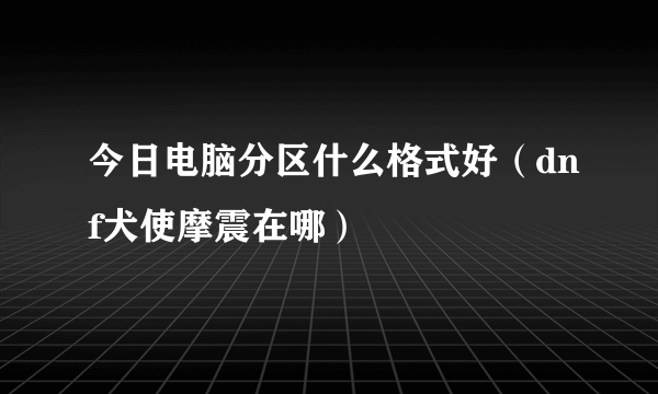 今日电脑分区什么格式好（dnf犬使摩震在哪）