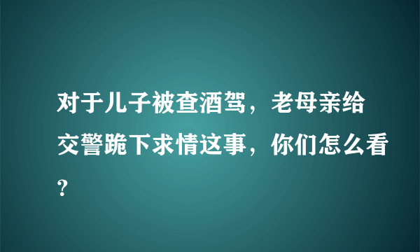 对于儿子被查酒驾，老母亲给交警跪下求情这事，你们怎么看？