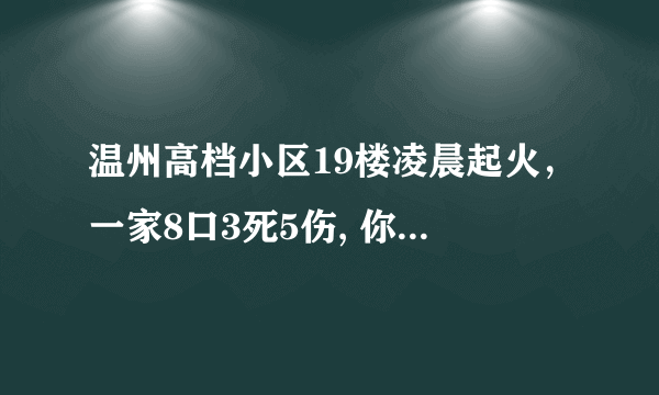 温州高档小区19楼凌晨起火，一家8口3死5伤, 你怎么看？