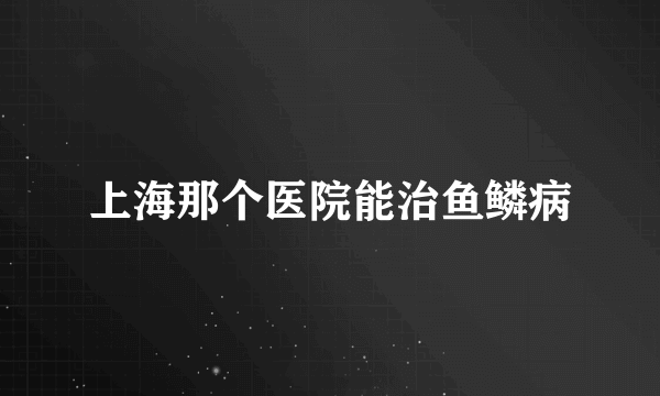 上海那个医院能治鱼鳞病