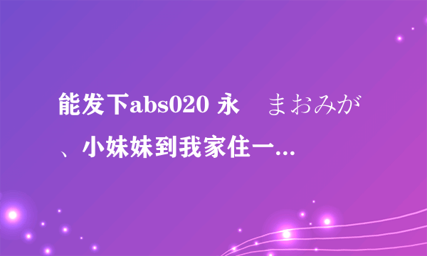 能发下abs020 永沢まおみが、小妹妹到我家住一晚的种子或下载链接么？