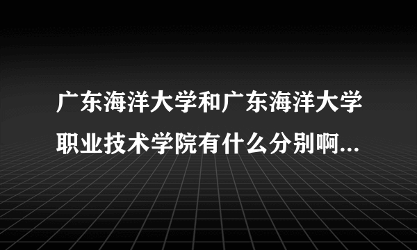 广东海洋大学和广东海洋大学职业技术学院有什么分别啊？我想报海洋大学，但办学地址是技术学院`谁可以帮我