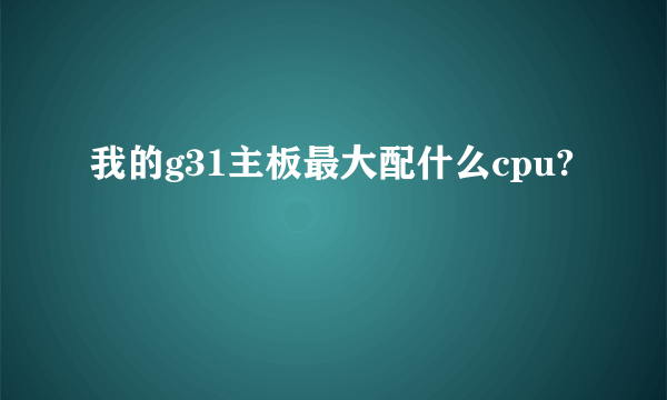 我的g31主板最大配什么cpu?