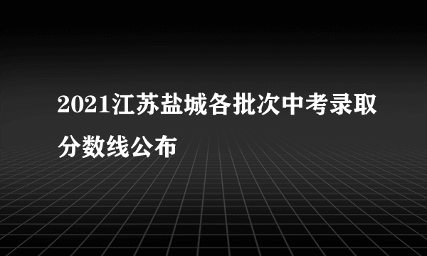 2021江苏盐城各批次中考录取分数线公布