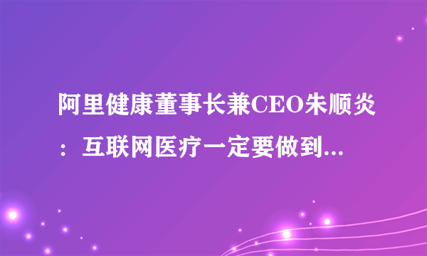 阿里健康董事长兼CEO朱顺炎：互联网医疗一定要做到用户广覆盖