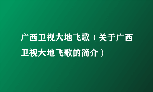 广西卫视大地飞歌（关于广西卫视大地飞歌的简介）