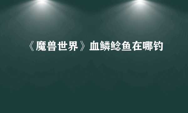 《魔兽世界》血鳞鲶鱼在哪钓