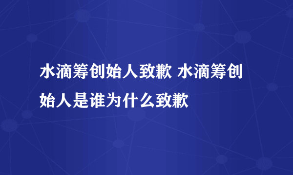 水滴筹创始人致歉 水滴筹创始人是谁为什么致歉