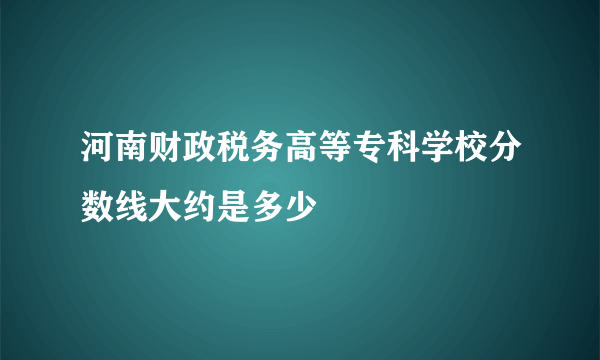 河南财政税务高等专科学校分数线大约是多少